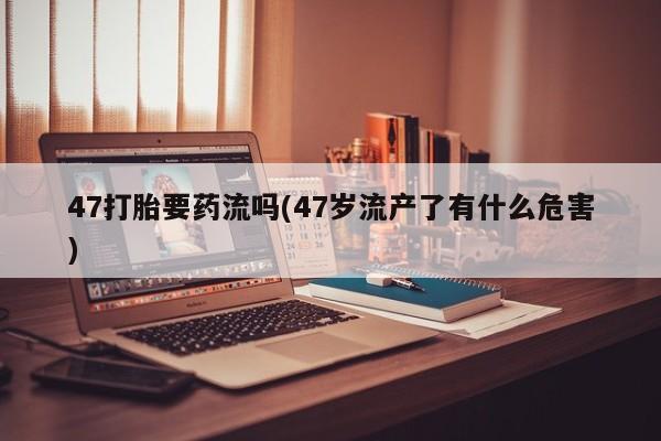 私人卖打胎药微信号47打胎要药流吗(47岁流产了有什么危害)