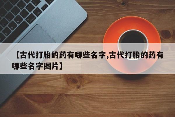 私人卖打胎药微信号【古代打胎的药有哪些名字,古代打胎的药有哪些名字图片】