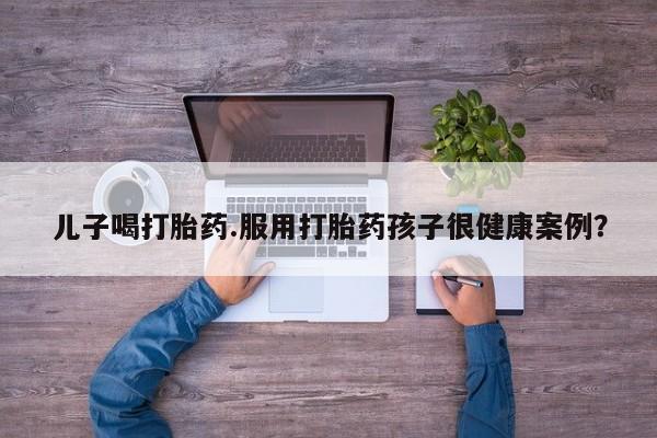 私人卖打胎药微信号儿子喝打胎药.服用打胎药孩子很健康案例？