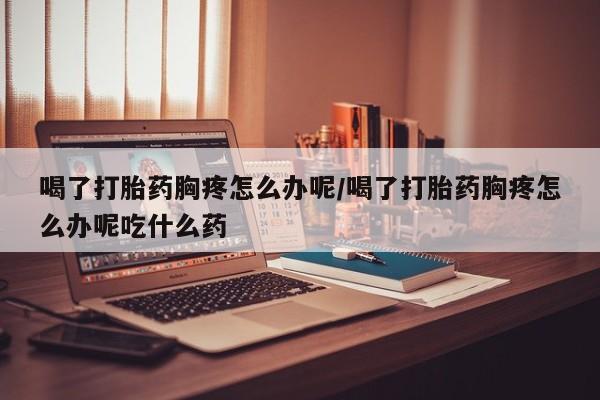 私人卖打胎药微信号喝了打胎药胸疼怎么办呢/喝了打胎药胸疼怎么办呢吃什么药