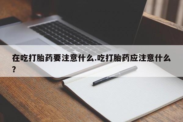 私人卖打胎药微信号在吃打胎药要注意什么.吃打胎药应注意什么？