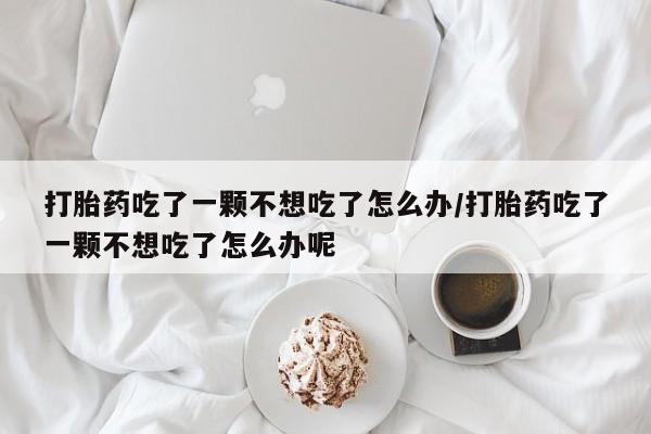 私人卖打胎药微信号打胎药吃了一颗不想吃了怎么办/打胎药吃了一颗不想吃了怎么办呢