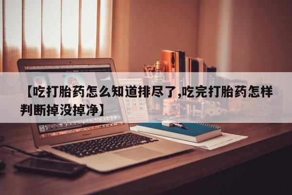 私人卖打胎药微信号【吃打胎药怎么知道排尽了,吃完打胎药怎样判断掉没掉净】
