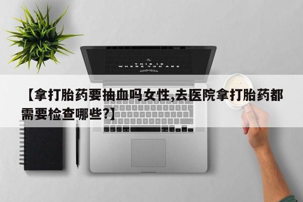 私人卖打胎药微信号【拿打胎药要抽血吗女性,去医院拿打胎药都需要检查哪些?】
