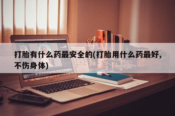 私人卖打胎药微信号打胎有什么药最安全的(打胎用什么药最好,不伤身体)