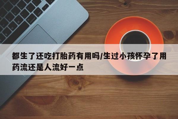 私人卖打胎药微信号都生了还吃打胎药有用吗/生过小孩怀孕了用药流还是人流好一点