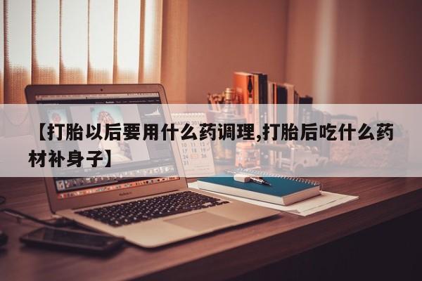私人卖打胎药微信号【打胎以后要用什么药调理,打胎后吃什么药材补身子】