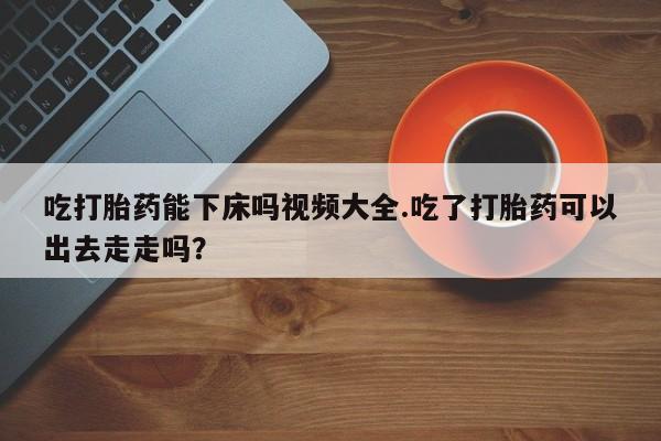 私人卖打胎药微信号吃打胎药能下床吗视频大全.吃了打胎药可以出去走走吗？