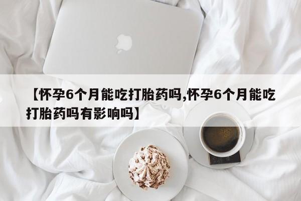 私人卖打胎药微信号【怀孕6个月能吃打胎药吗,怀孕6个月能吃打胎药吗有影响吗】