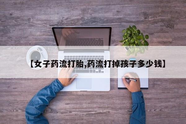 私人卖打胎药微信号【女子药流打胎,药流打掉孩子多少钱】