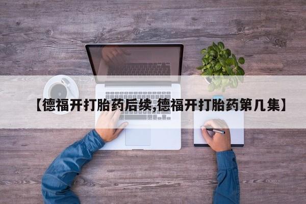 私人卖打胎药微信号【德福开打胎药后续,德福开打胎药第几集】