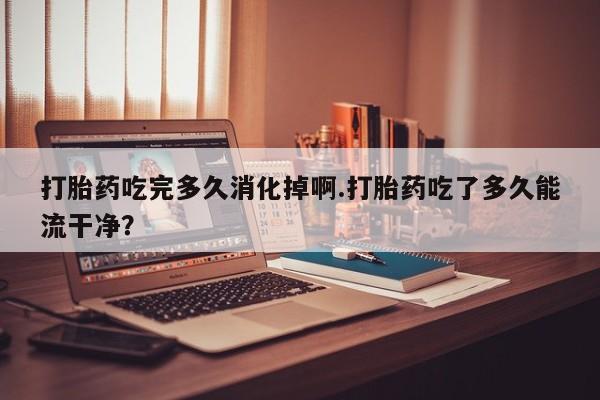 私人卖打胎药微信号打胎药吃完多久消化掉啊.打胎药吃了多久能流干净？