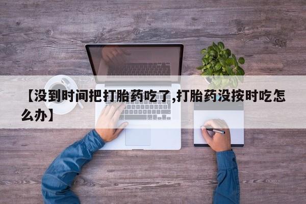 私人卖打胎药微信号【没到时间把打胎药吃了,打胎药没按时吃怎么办】