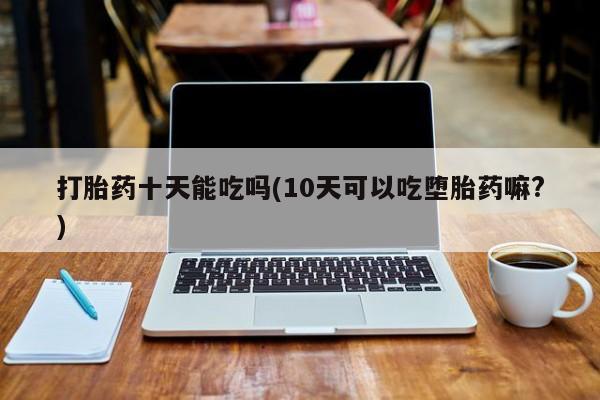 私人卖打胎药微信号打胎药十天能吃吗(10天可以吃堕胎药嘛?)