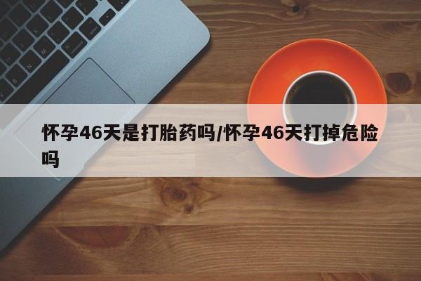 私人卖打胎药微信号怀孕46天是打胎药吗/怀孕46天打掉危险吗