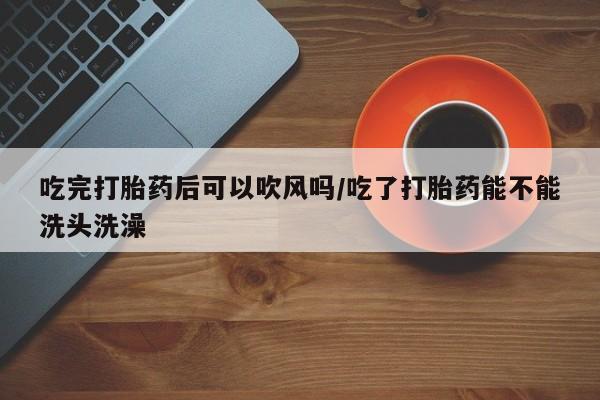 私人卖打胎药微信号吃完打胎药后可以吹风吗/吃了打胎药能不能洗头洗澡