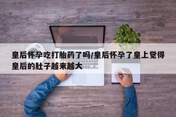 私人卖打胎药微信号皇后怀孕吃打胎药了吗/皇后怀孕了皇上觉得皇后的肚子越来越大