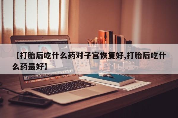 私人卖打胎药微信号【打胎后吃什么药对子宫恢复好,打胎后吃什么药最好】