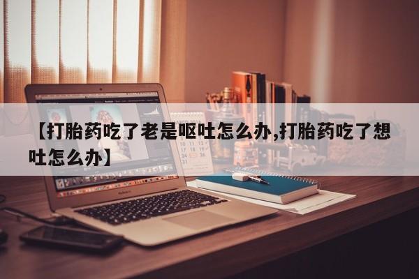 私人卖打胎药微信号【打胎药吃了老是呕吐怎么办,打胎药吃了想吐怎么办】