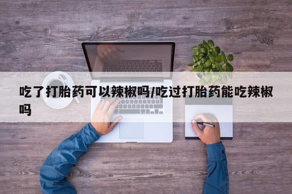 私人卖打胎药微信号吃了打胎药可以辣椒吗/吃过打胎药能吃辣椒吗