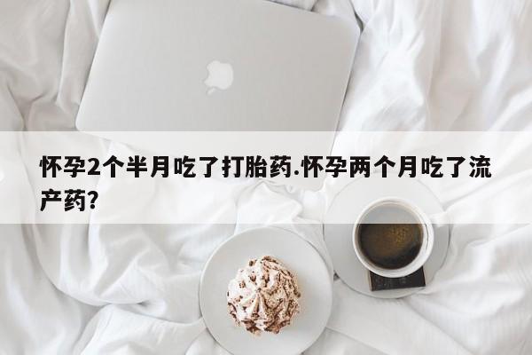 私人卖打胎药微信号怀孕2个半月吃了打胎药.怀孕两个月吃了流产药？