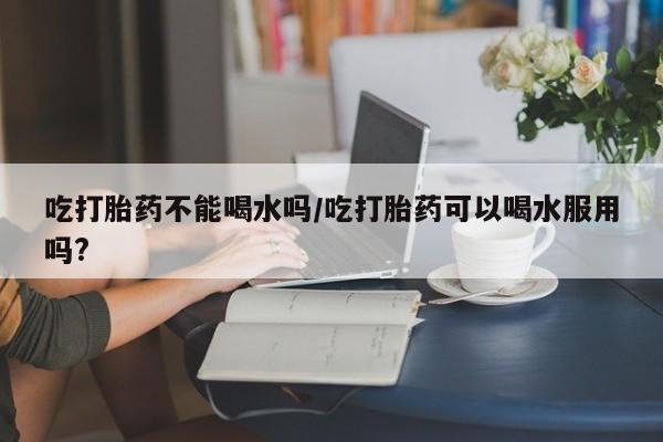 私人卖打胎药微信号吃打胎药不能喝水吗/吃打胎药可以喝水服用吗?