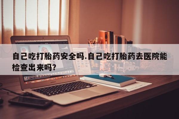 私人卖打胎药微信号自己吃打胎药安全吗.自己吃打胎药去医院能检查出来吗？