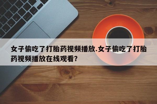 私人卖打胎药微信号女子偷吃了打胎药视频播放.女子偷吃了打胎药视频播放在线观看？