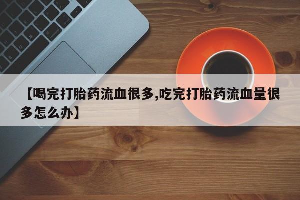 私人卖打胎药微信号【喝完打胎药流血很多,吃完打胎药流血量很多怎么办】