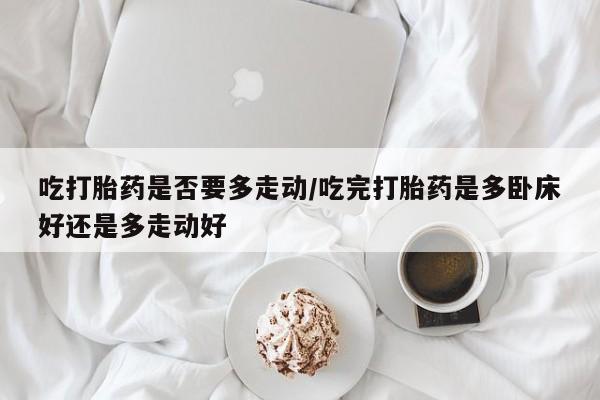 私人卖打胎药微信号吃打胎药是否要多走动/吃完打胎药是多卧床好还是多走动好