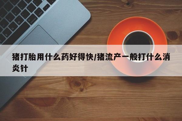 私人卖打胎药微信号猪打胎用什么药好得快/猪流产一般打什么消炎针