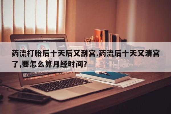 私人卖打胎药微信号药流打胎后十天后又刮宫.药流后十天又清宫了,要怎么算月经时间？