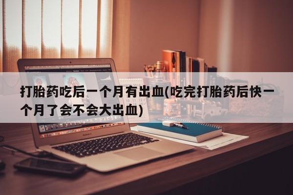 私人卖打胎药微信号打胎药吃后一个月有出血(吃完打胎药后快一个月了会不会大出血)