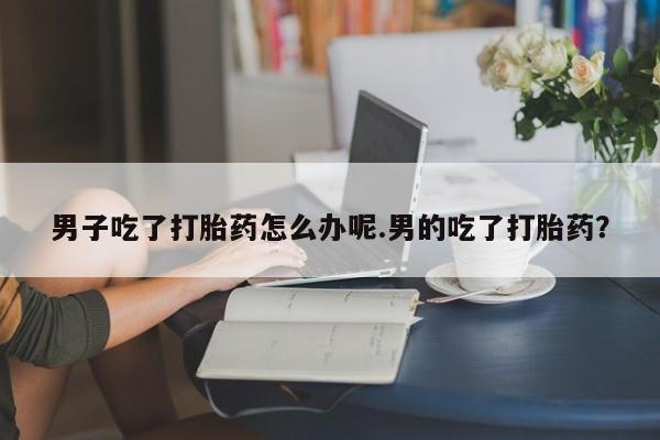 私人卖打胎药微信号男子吃了打胎药怎么办呢.男的吃了打胎药？