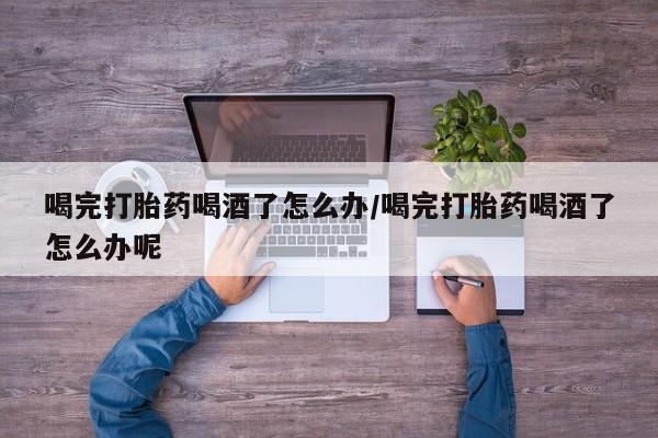 私人卖打胎药微信号喝完打胎药喝酒了怎么办/喝完打胎药喝酒了怎么办呢