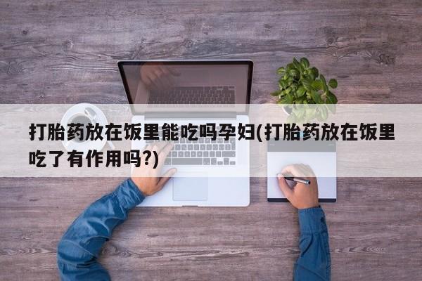 私人卖打胎药微信号打胎药放在饭里能吃吗孕妇(打胎药放在饭里吃了有作用吗?)
