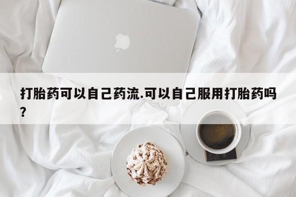 私人卖打胎药微信号打胎药可以自己药流.可以自己服用打胎药吗？