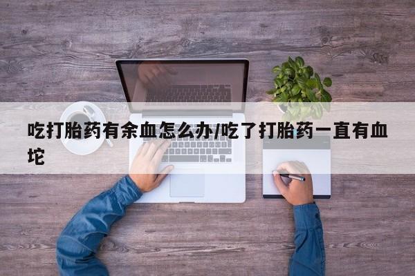 私人卖打胎药微信号吃打胎药有余血怎么办/吃了打胎药一直有血坨