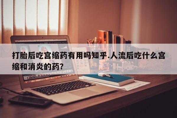 私人卖打胎药微信号打胎后吃宫缩药有用吗知乎.人流后吃什么宫缩和消炎的药？