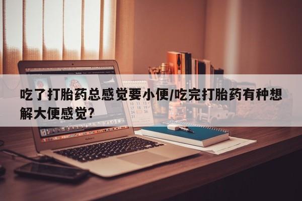 私人卖打胎药微信号吃了打胎药总感觉要小便/吃完打胎药有种想解大便感觉?