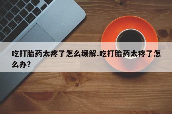 私人卖打胎药微信号吃打胎药太疼了怎么缓解.吃打胎药太疼了怎么办?