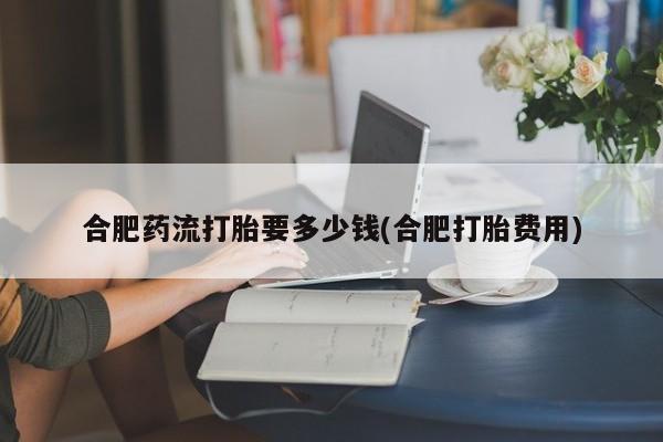 私人卖打胎药微信号合肥药流打胎要多少钱(合肥打胎费用)