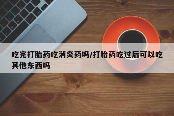 私人卖打胎药微信号吃完打胎药吃消炎药吗/打胎药吃过后可以吃其他东西吗